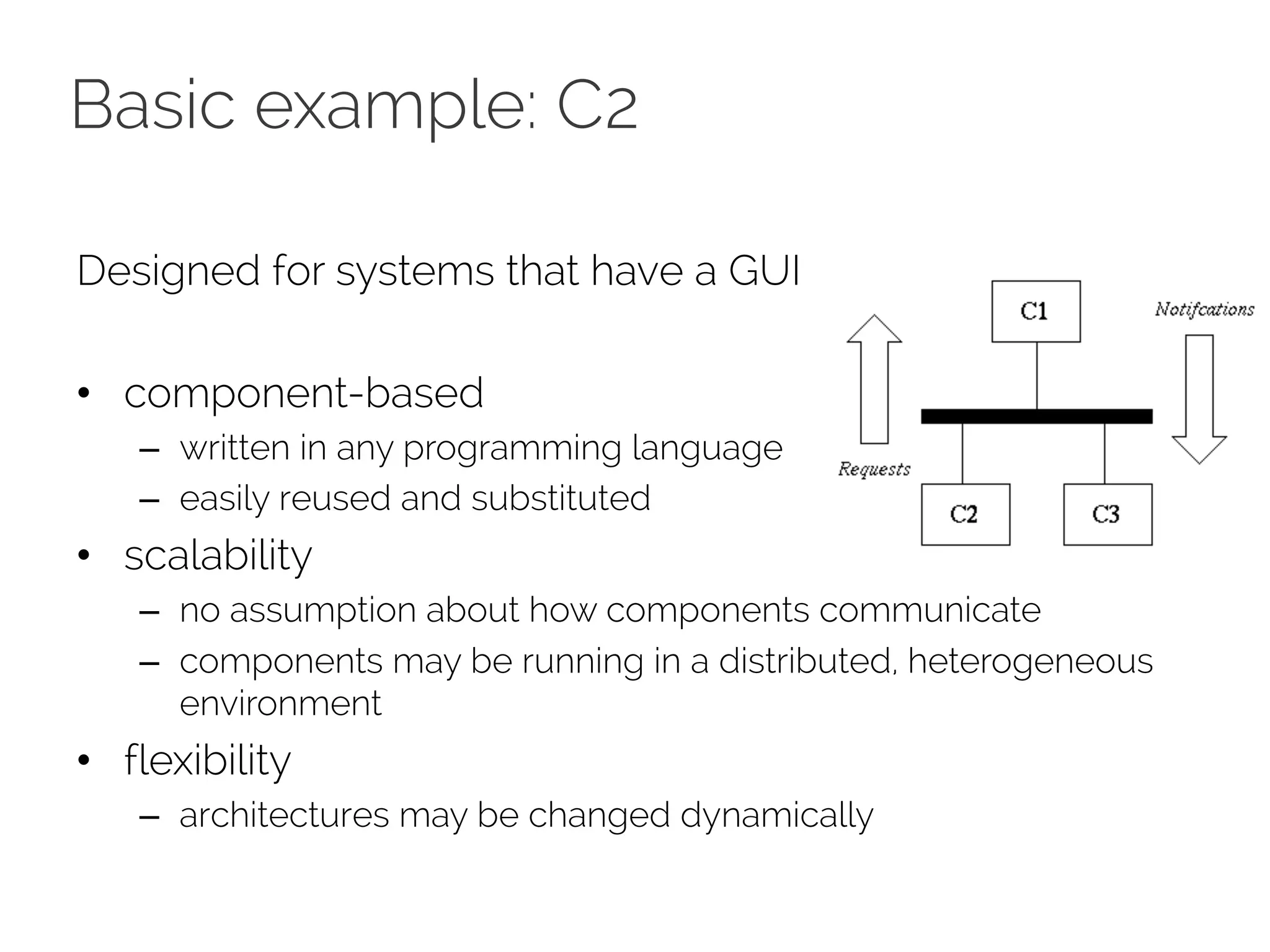 Basic example: C2
Designed for systems that have a GUI
• component-based
– written in any programming language
– easily reused and substituted
• scalability
– no assumption about how components communicate
– components may be running in a distributed, heterogeneous
environment
• flexibility
– architectures may be changed dynamically
 