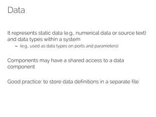 Data
It represents static data (e.g., numerical data or source text)
and data types within a system
– (e.g., used as data types on ports and parameters)
Components may have a shared access to a data
component
Good practice: to store data definitions in a separate file
 
