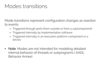 Modes transitions
Mode transitions represent configuration changes as reaction
to events
– Triggered through ports (from outside or from a subcomponent)
– Triggered internally by implementation software
– Triggered internally in an execution platform component or a
device
• Note: Modes are not intended for modeling detailed
internal behavior of threads or subprograms ( AADL
Behavior Annex)
 