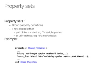 Property sets
Property sets :
– Group property definitions
– They can be either
• part of the standard, e.g. Thread_Properties
• or user-defined, e.g. for a new analysis
Example :
property set Thread_Properties is
. . .
Priority : aadlinteger applies to (thread, device, …);
Source_Text : inherit list of aadlstring applies to (data, port, thread, …);
. . .
end Thread_Properties;
 