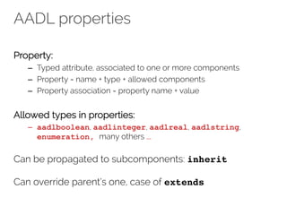 AADL properties
Property:
– Typed attribute, associated to one or more components
– Property = name + type + allowed components
– Property association = property name + value
Allowed types in properties:
– aadlboolean, aadlinteger, aadlreal, aadlstring,
enumeration, many others …
Can be propagated to subcomponents: inherit
Can override parent’s one, case of extends
 