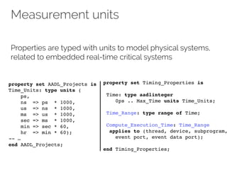 Measurement units
Properties are typed with units to model physical systems,
related to embedded real-time critical systems
property set AADL_Projects is
Time_Units: type units (
ps,
ns => ps * 1000,
us => ns * 1000,
ms => us * 1000,
sec => ms * 1000,
min => sec * 60,
hr => min * 60);
-- …
end AADL_Projects;
property set Timing_Properties is
Time: type aadlinteger
0ps .. Max_Time units Time_Units;
Time_Range: type range of Time;
Compute_Execution_Time: Time_Range
applies to (thread, device, subprogram,
event port, event data port);
end Timing_Properties;
 