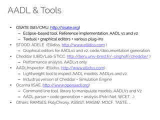 AADL & Tools
• OSATE (SEI/CMU, http://osate.org)
– Eclipse-based tool. Reference implementation. AADL v1 and v2
– Textual + graphical editors + various plug-ins
• STOOD, ADELE (Ellidiss, http://www.ellidiss.com )
– Graphical editors for AADLv1 and v2, code/documentation generation
• Cheddar (UBO/Lab-STICC, http://beru.univ-brest.fr/~singhoff/cheddar/ )
– Performance analysis, AADLv1 only
• AADLInspector (Ellidiss, http://www.ellidiss.com)
– Lightweight tool to inspect AADL models. AADLv1 and v2
– Industrial version of Cheddar + Simulation Engine
• Ocarina (ISAE, http://www.openaadl.org)
– Command line tool, library to manipulate models. AADLV1 and V2
– AADL parser + code generation + analysis (Petri Net, WCET, …)
• Others: RAMSES, PolyChrony, ASSIST, MASIW, MDCF, TASTE, …
 
