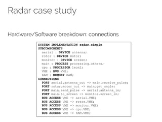 Radar case study
Hardware/Software breakdown: connections
SYSTEM IMPLEMENTATION radar.simple
SUBCOMPONENTS
aerial : DEVICE antenna;
rotor : DEVICE motor;
monitor : DEVICE screen;
main : PROCESS processing.others;
cpu : PROCESSOR leon2;
VME : BUS VME;
RAM : MEMORY RAM;
CONNECTIONS
PORT aerial.antenna_out -> main.receive_pulse;
PORT rotor.motor_out -> main.get_angle;
PORT main.send_pulse -> aerial.antenna_in;
PORT main.to_screen -> monitor.screen_in;
BUS ACCESS VME -> aerial.VME;
BUS ACCESS VME -> rotor.VME;
BUS ACCESS VME -> monitor.VME;
BUS ACCESS VME -> cpu.VME;
BUS ACCESS VME -> RAM.VME;
 