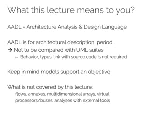 What this lecture means to you?
AADL = Architecture Analysis & Design Language
AADL is for architectural description, period.
à Not to be compared with UML suites
– Behavior, types, link with source code is not required
Keep in mind models support an objective
What is not covered by this lecture:
flows, annexes, multidimensional arrays, virtual
processors/buses, analyses with external tools
 
