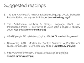 Suggested readings
1. The SAE Architecture Analysis & Design Language (AADL) Standard.
Peter H. Feiler, January 2008. [Introduction to the language]
2. The Architecture Analysis & Design Language (AADL): An
Introduction, Peter H. Feiler David P. Gluch John J. Hudak, February
2006. [Use this as reference manual]
3. OSATE plugin: SEI validation plugins. SEI. [AADL analysis in general]
4. Developing AADL Models for Control Systems: A Practitioner’s
Guide. John Hudak Peter Feiler. July 2007. [Flow latency analysis]
5. http://www.informit.com/articles/article.aspx?p=1959953
[Simple running example]
 