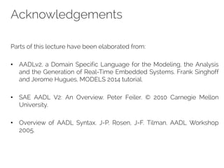 Acknowledgements
Parts of this lecture have been elaborated from:
• AADLv2, a Domain Specific Language for the Modeling, the Analysis
and the Generation of Real-Time Embedded Systems. Frank Singhoff
and Jerome Hugues, MODELS 2014 tutorial.
• SAE AADL V2: An Overview. Peter Feiler. © 2010 Carnegie Mellon
University.
• Overview of AADL Syntax. J-P. Rosen, J-F. Tilman. AADL Workshop
2005.
 