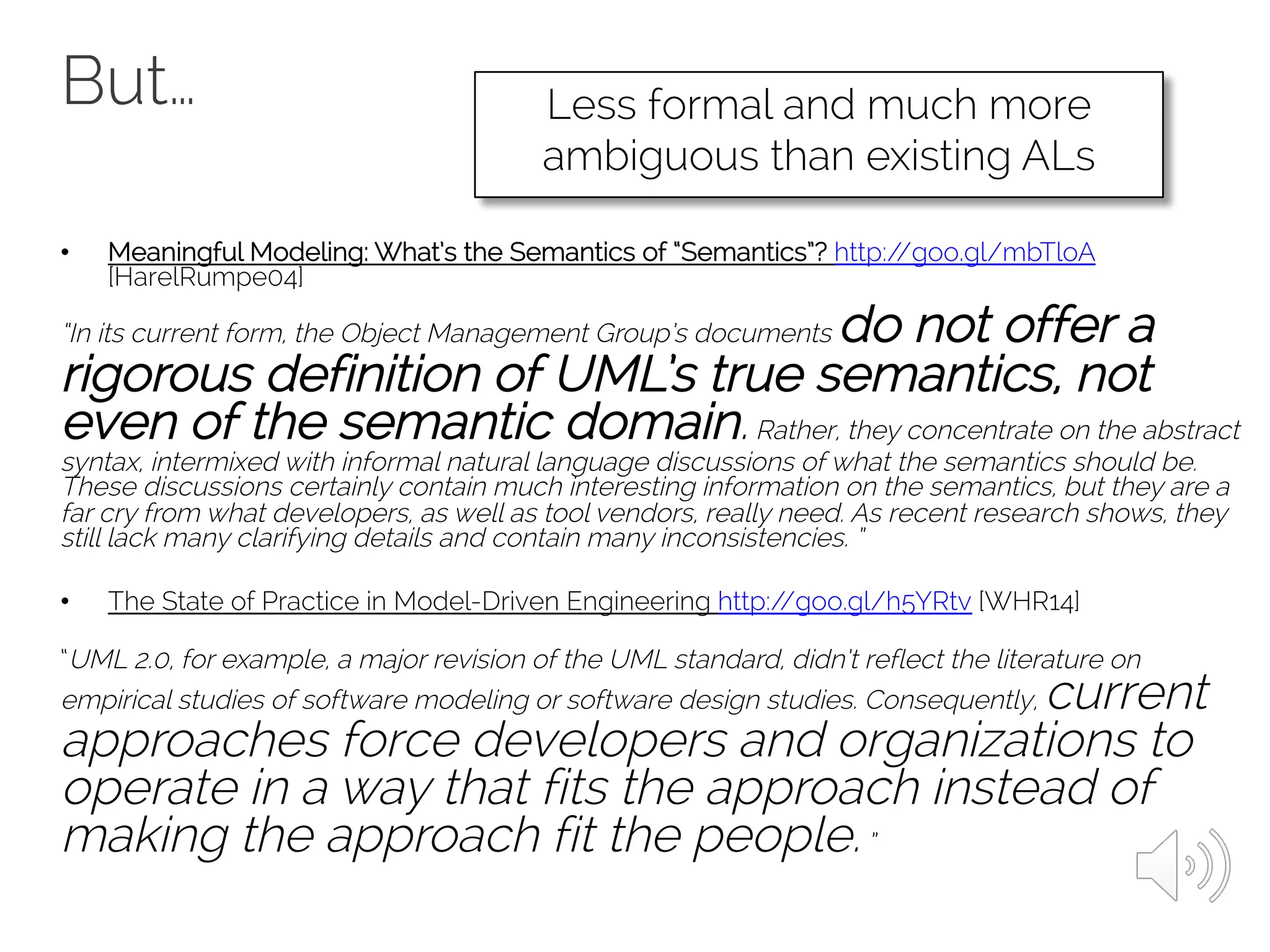 But…
• Meaningful Modeling: What’s the Semantics of “Semantics”? http://goo.gl/mbTloA
[HarelRumpe04]
“In its current form, the Object Management Group’s documents do not offer a
rigorous definition of UML’s true semantics, not
even of the semantic domain.Rather, they concentrate on the abstract
syntax, intermixed with informal natural language discussions of what the semantics should be.
These discussions certainly contain much interesting information on the semantics, but they are a
far cry from what developers, as well as tool vendors, really need. As recent research shows, they
still lack many clarifying details and contain many inconsistencies. ”
• The State of Practice in Model-Driven Engineering http://goo.gl/h5YRtv [WHR14]
“UML 2.0, for example, a major revision of the UML standard, didn’t reflect the literature on
empirical studies of software modeling or software design studies. Consequently, current
approaches force developers and organizations to
operate in a way that fits the approach instead of
making the approach fit the people.”
Less formal and much more
ambiguous than existing ALs
 