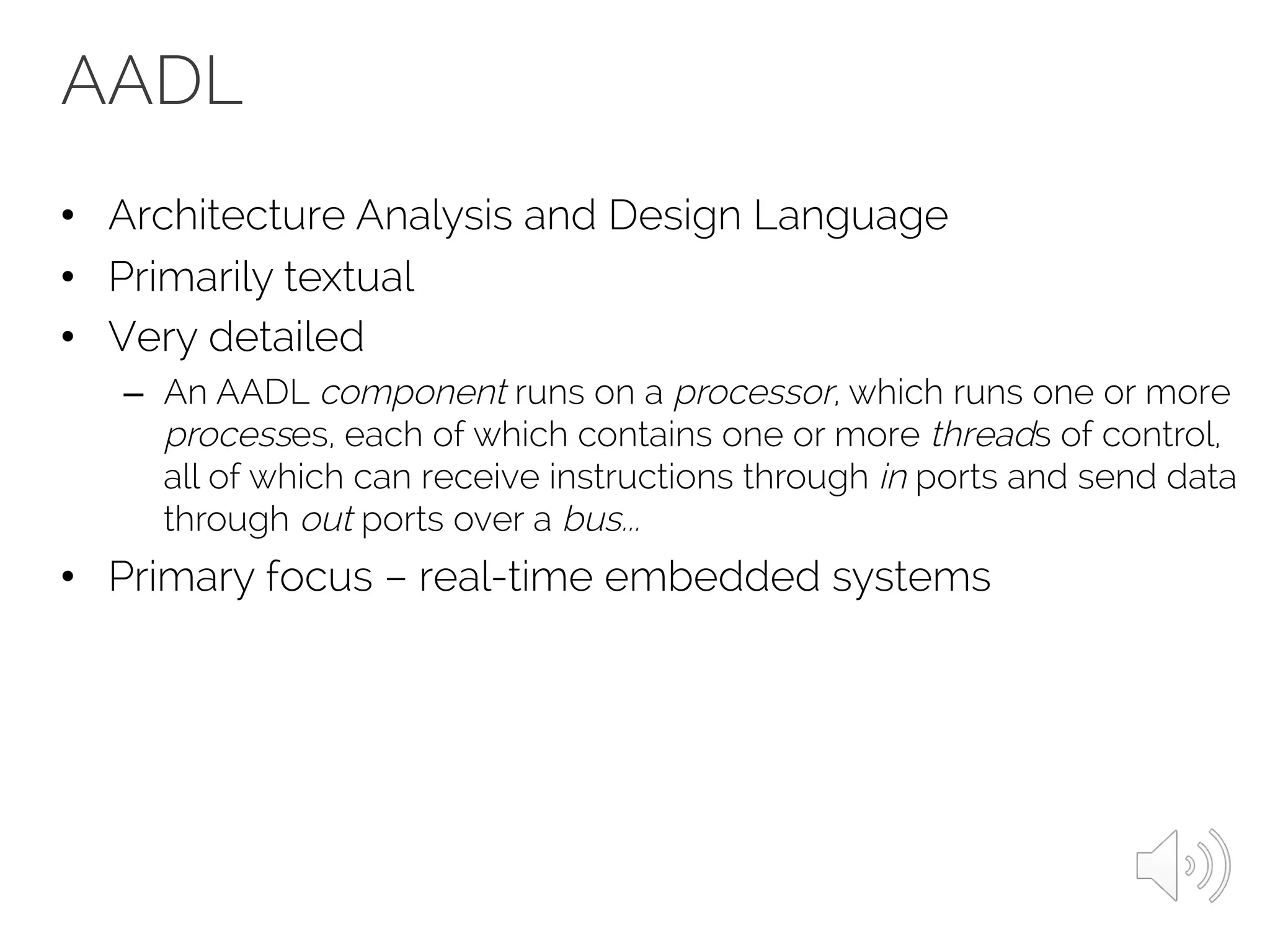 AADL
• Architecture Analysis and Design Language
• Primarily textual
• Very detailed
– An AADL component runs on a processor, which runs one or more
processes, each of which contains one or more threads of control,
all of which can receive instructions through in ports and send data
through out ports over a bus...
• Primary focus – real-time embedded systems
 