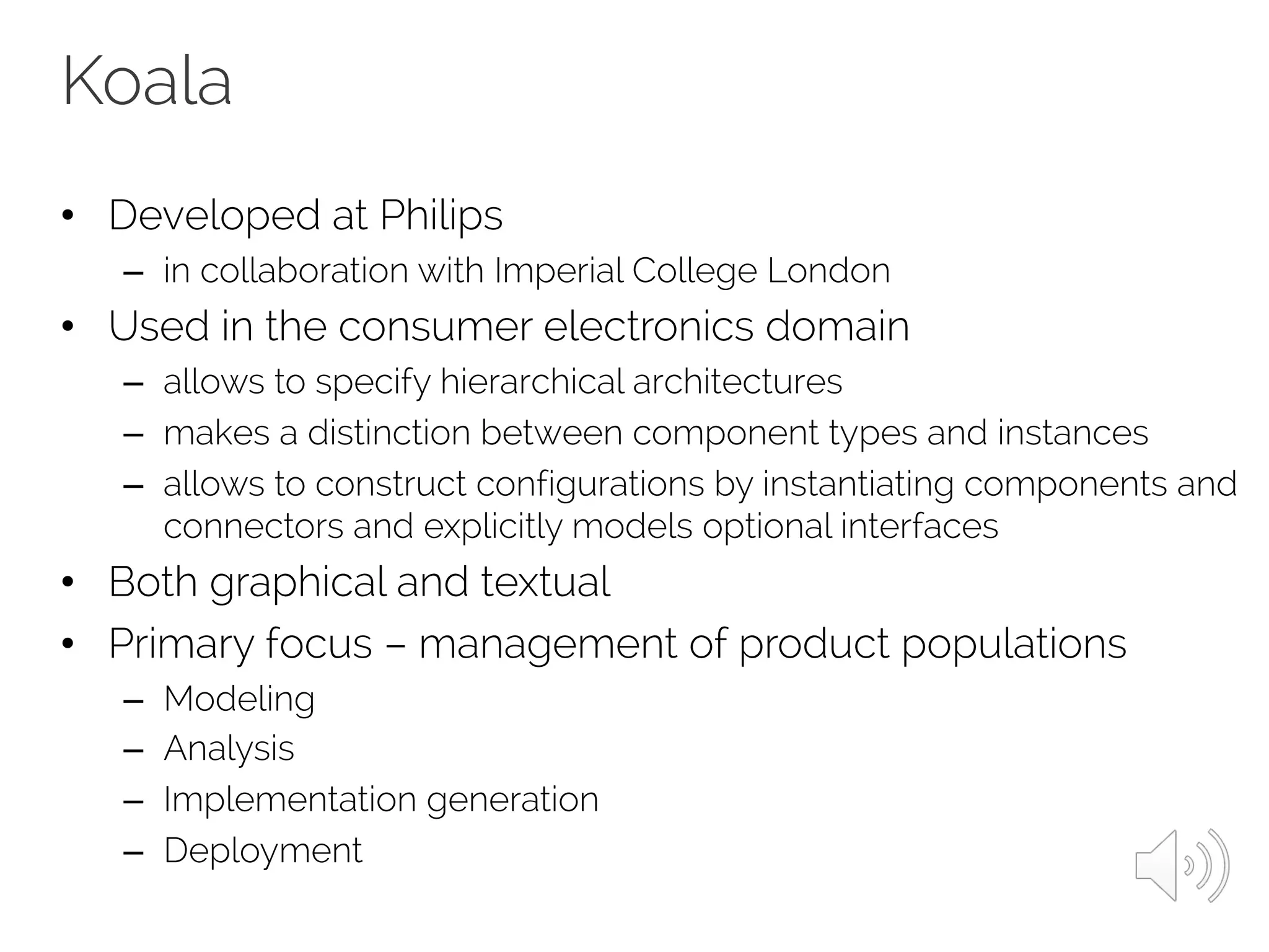 Koala
• Developed at Philips
– in collaboration with Imperial College London
• Used in the consumer electronics domain
– allows to specify hierarchical architectures
– makes a distinction between component types and instances
– allows to construct configurations by instantiating components and
connectors and explicitly models optional interfaces
• Both graphical and textual
• Primary focus – management of product populations
– Modeling
– Analysis
– Implementation generation
– Deployment
 