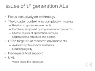 Issues of 1st generation ALs
• Focus exclusively on technology
• The broader context was completely missing
– Relation to system requirements
– Constraints imposed by implementation platforms
– Characteristics of application domains
– Organizational structure and politics
• Often targeted at research environments
– Awkward syntax and/or semantics
– Modeling rigidity
• Inadequate tool support
• UML
– Video killed the radio star...
 
