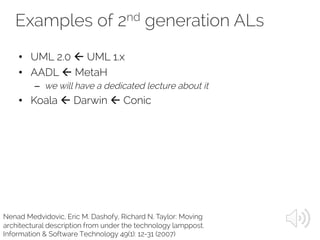 Examples of 2nd generation ALs
Nenad Medvidovic, Eric M. Dashofy, Richard N. Taylor: Moving
architectural description from under the technology lamppost.
Information & Software Technology 49(1): 12-31 (2007)
• UML 2.0 ß UML 1.x
• AADL ß MetaH
– we will have a dedicated lecture about it
• Koala ß Darwin ß Conic
 
