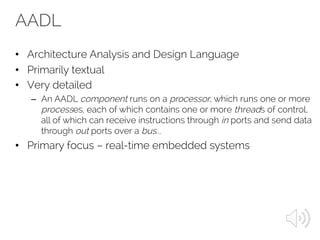 AADL
• Architecture Analysis and Design Language
• Primarily textual
• Very detailed
– An AADL component runs on a processor, which runs one or more
processes, each of which contains one or more threads of control,
all of which can receive instructions through in ports and send data
through out ports over a bus...
• Primary focus – real-time embedded systems
 