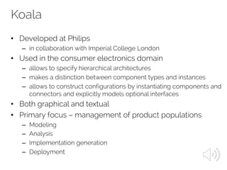 Koala
• Developed at Philips
– in collaboration with Imperial College London
• Used in the consumer electronics domain
– allows to specify hierarchical architectures
– makes a distinction between component types and instances
– allows to construct configurations by instantiating components and
connectors and explicitly models optional interfaces
• Both graphical and textual
• Primary focus – management of product populations
– Modeling
– Analysis
– Implementation generation
– Deployment
 
