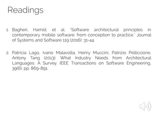Readings
1. Bagheri, Hamid, et al. "Software architectural principles in
contemporary mobile software: from conception to practice." Journal
of Systems and Software 119 (2016): 31-44.
2. Patricia Lago, Ivano Malavolta, Henry Muccini, Patrizio Pelliccione,
Antony Tang (2013). What Industry Needs from Architectural
Languages: A Survey. IEEE Transactions on Software Engineering,
39(6), pp. 869-891.
 