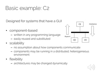 Basic example: C2
Designed for systems that have a GUI
• component-based
– written in any programming language
– easily reused and substituted
• scalability
– no assumption about how components communicate
– components may be running in a distributed, heterogeneous
environment
• flexibility
– architectures may be changed dynamically
 