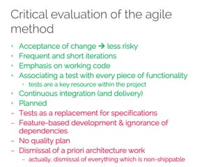 Critical evaluation of the agile
method
+ Acceptance of change à less risky
+ Frequent and short iterations
+ Emphasis on working code
+ Associating a test with every piece of functionality
+ tests are a key resource within the project
+ Continuous integration (and delivery)
+ Planned
– Tests as a replacement for specifications
– Feature-based development & ignorance of
dependencies
– No quality plan
– Dismissal of a priori architecture work
– actually, dismissal of everything which is non-shippable
 