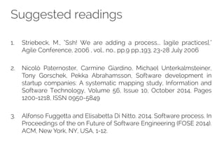 Suggested readings
1. Striebeck, M., "Ssh! We are adding a process... [agile practices],"
Agile Conference, 2006 , vol., no., pp.9 pp.,193, 23-28 July 2006
2. Nicolò Paternoster, Carmine Giardino, Michael Unterkalmsteiner,
Tony Gorschek, Pekka Abrahamsson, Software development in
startup companies: A systematic mapping study, Information and
Software Technology, Volume 56, Issue 10, October 2014, Pages
1200-1218, ISSN 0950-5849
3. Alfonso Fuggetta and Elisabetta Di Nitto. 2014. Software process. In
Proceedings of the on Future of Software Engineering (FOSE 2014).
ACM, New York, NY, USA, 1-12.
 