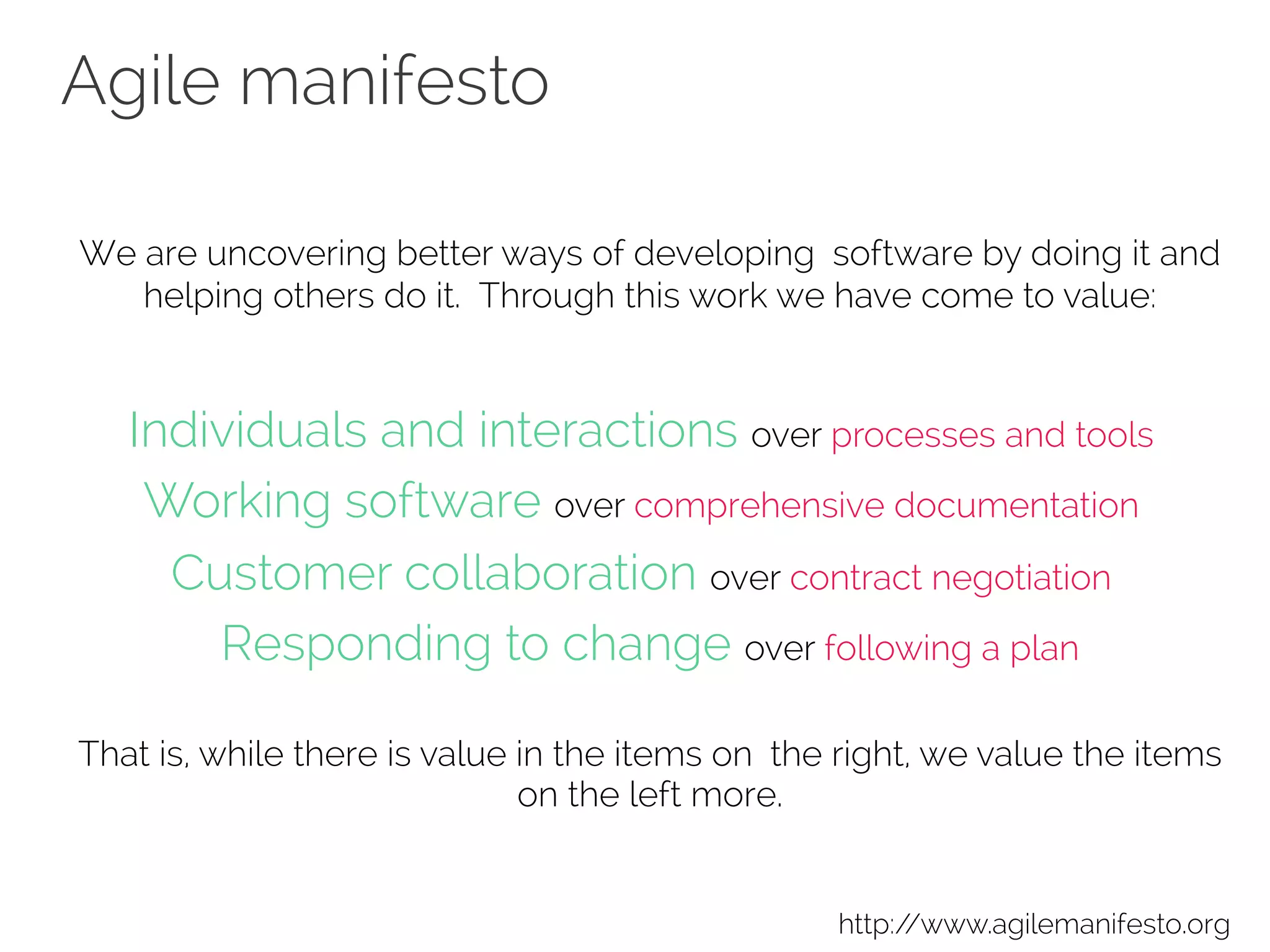 Agile manifesto
We are uncovering better ways of developing software by doing it and
helping others do it. Through this work we have come to value:
Individuals and interactions over processes and tools 
Working software over comprehensive documentation 
Customer collaboration over contract negotiation 
Responding to change over following a plan
That is, while there is value in the items on the right, we value the items
on the left more.
http://www.agilemanifesto.org
 
