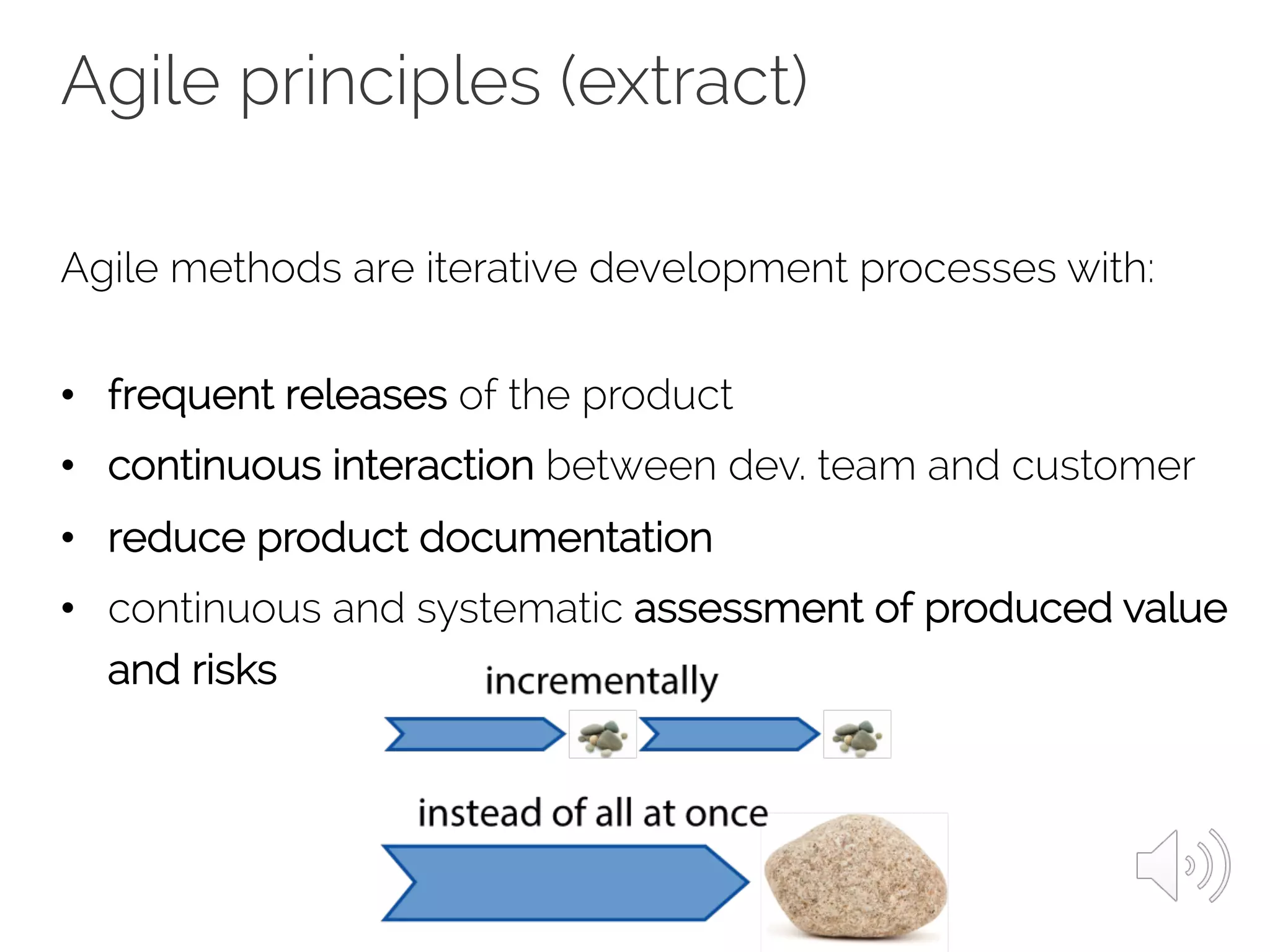 Agile principles (extract)
Agile methods are iterative development processes with:
• frequent releases of the product
• continuous interaction between dev. team and customer
• reduce product documentation
• continuous and systematic assessment of produced value
and risks
 