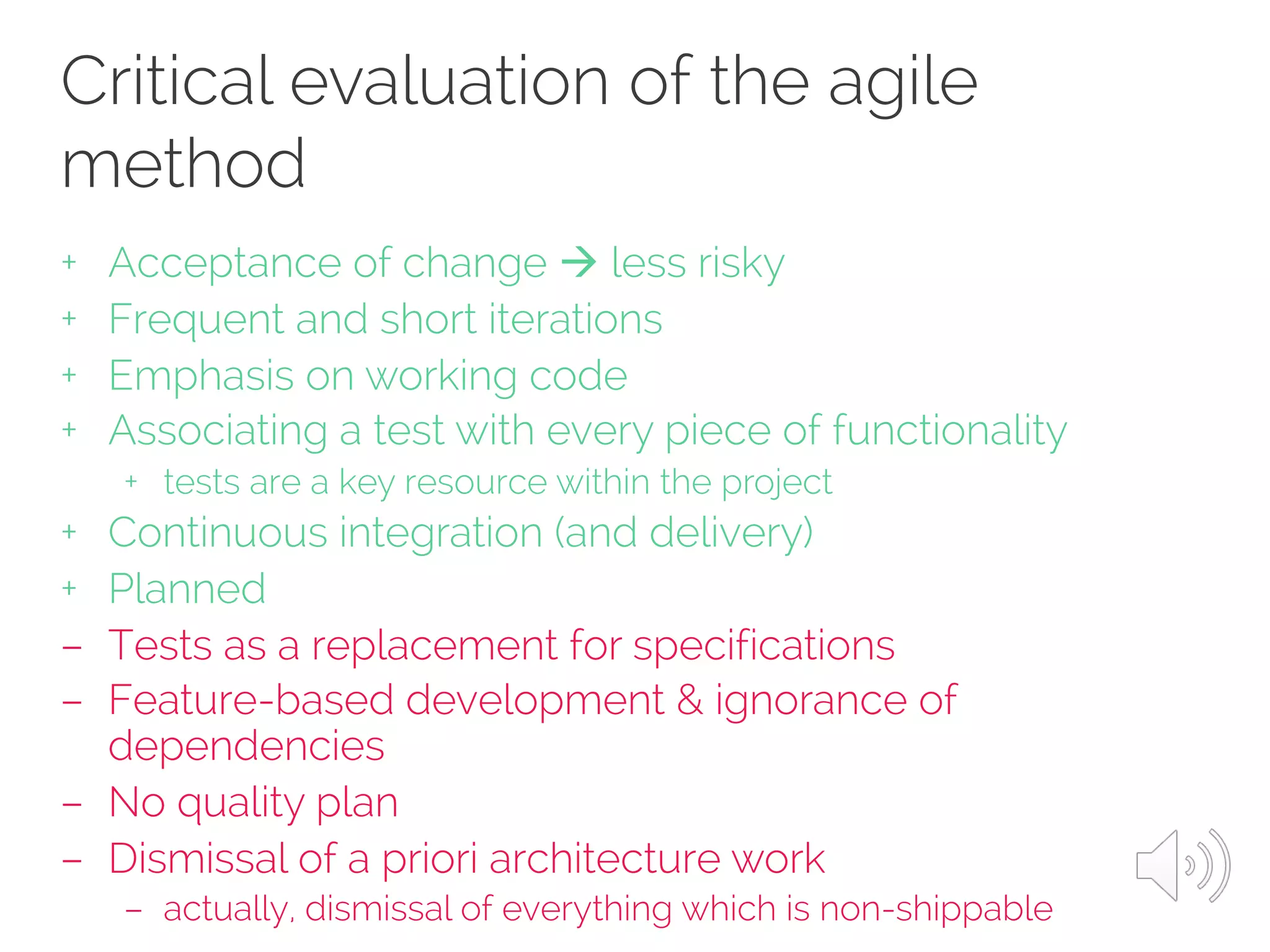 Critical evaluation of the agile
method
+ Acceptance of change à less risky
+ Frequent and short iterations
+ Emphasis on working code
+ Associating a test with every piece of functionality
+ tests are a key resource within the project
+ Continuous integration (and delivery)
+ Planned
– Tests as a replacement for specifications
– Feature-based development & ignorance of
dependencies
– No quality plan
– Dismissal of a priori architecture work
– actually, dismissal of everything which is non-shippable
 