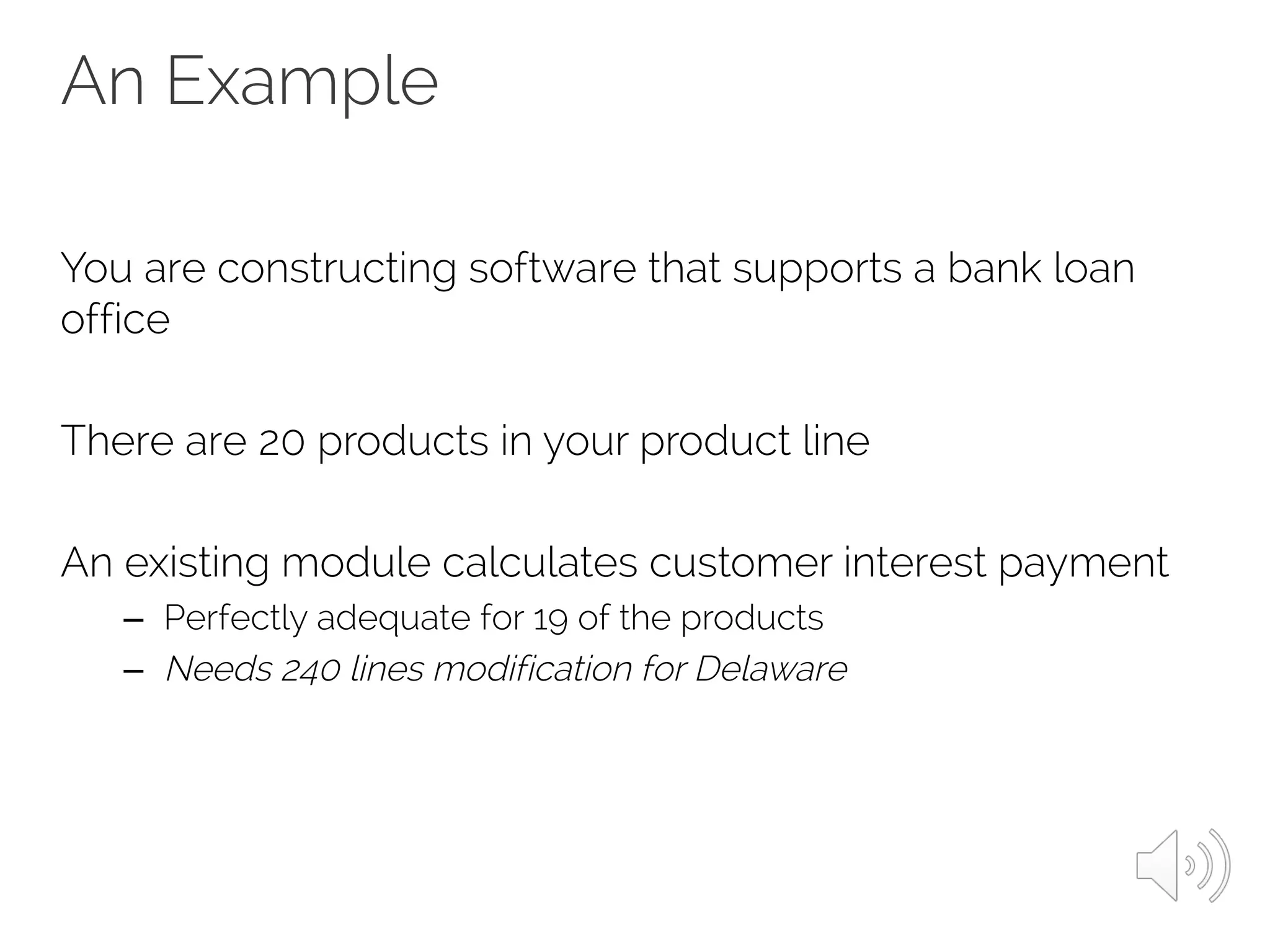 An Example
You are constructing software that supports a bank loan
office
There are 20 products in your product line
An existing module calculates customer interest payment
– Perfectly adequate for 19 of the products
– Needs 240 lines modification for Delaware
 