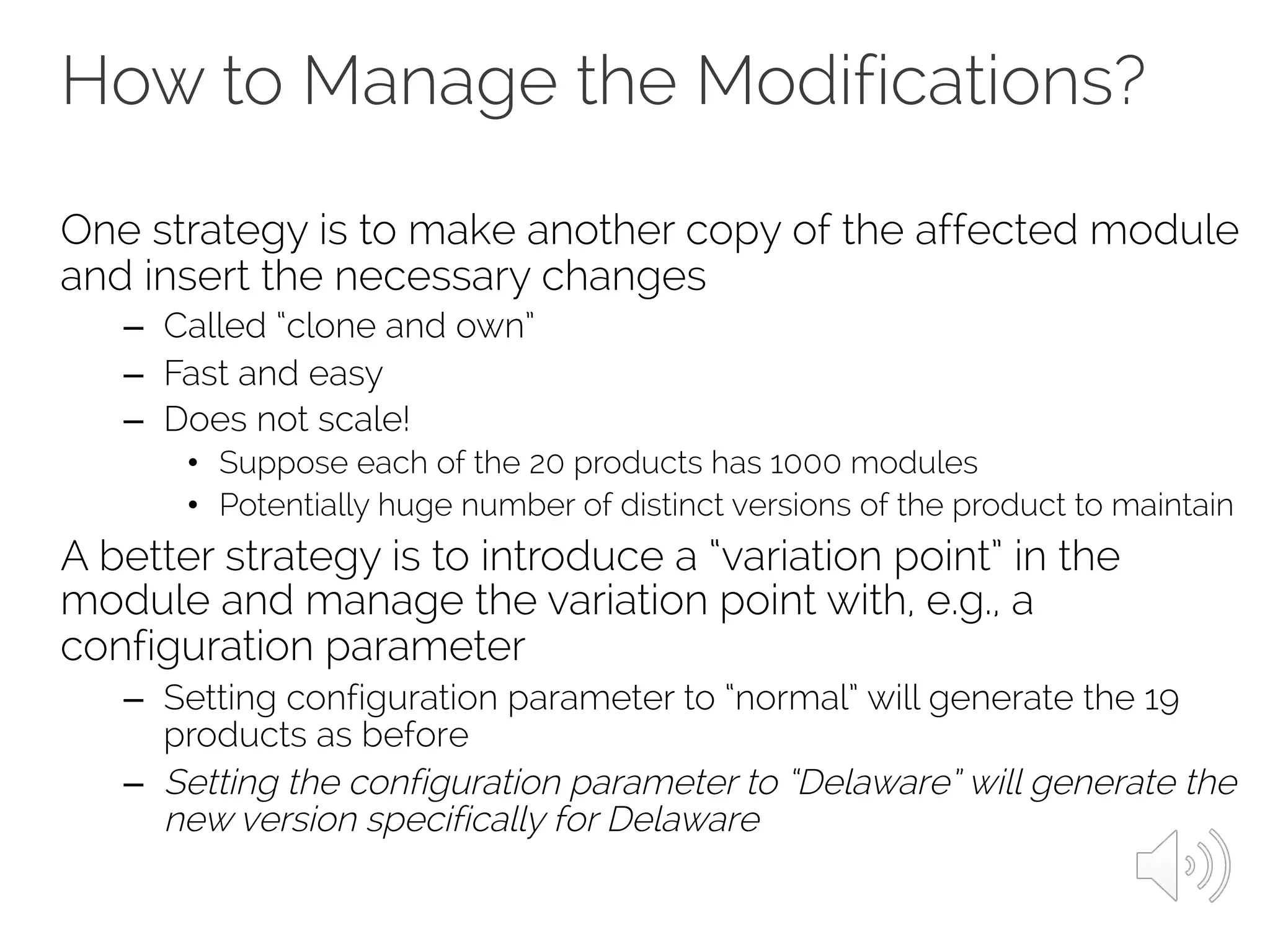 How to Manage the Modifications?
One strategy is to make another copy of the affected module
and insert the necessary changes
– Called “clone and own”
– Fast and easy
– Does not scale!
• Suppose each of the 20 products has 1000 modules
• Potentially huge number of distinct versions of the product to maintain
A better strategy is to introduce a “variation point” in the
module and manage the variation point with, e.g., a
configuration parameter
– Setting configuration parameter to “normal” will generate the 19
products as before
– Setting the configuration parameter to “Delaware” will generate the
new version specifically for Delaware
 