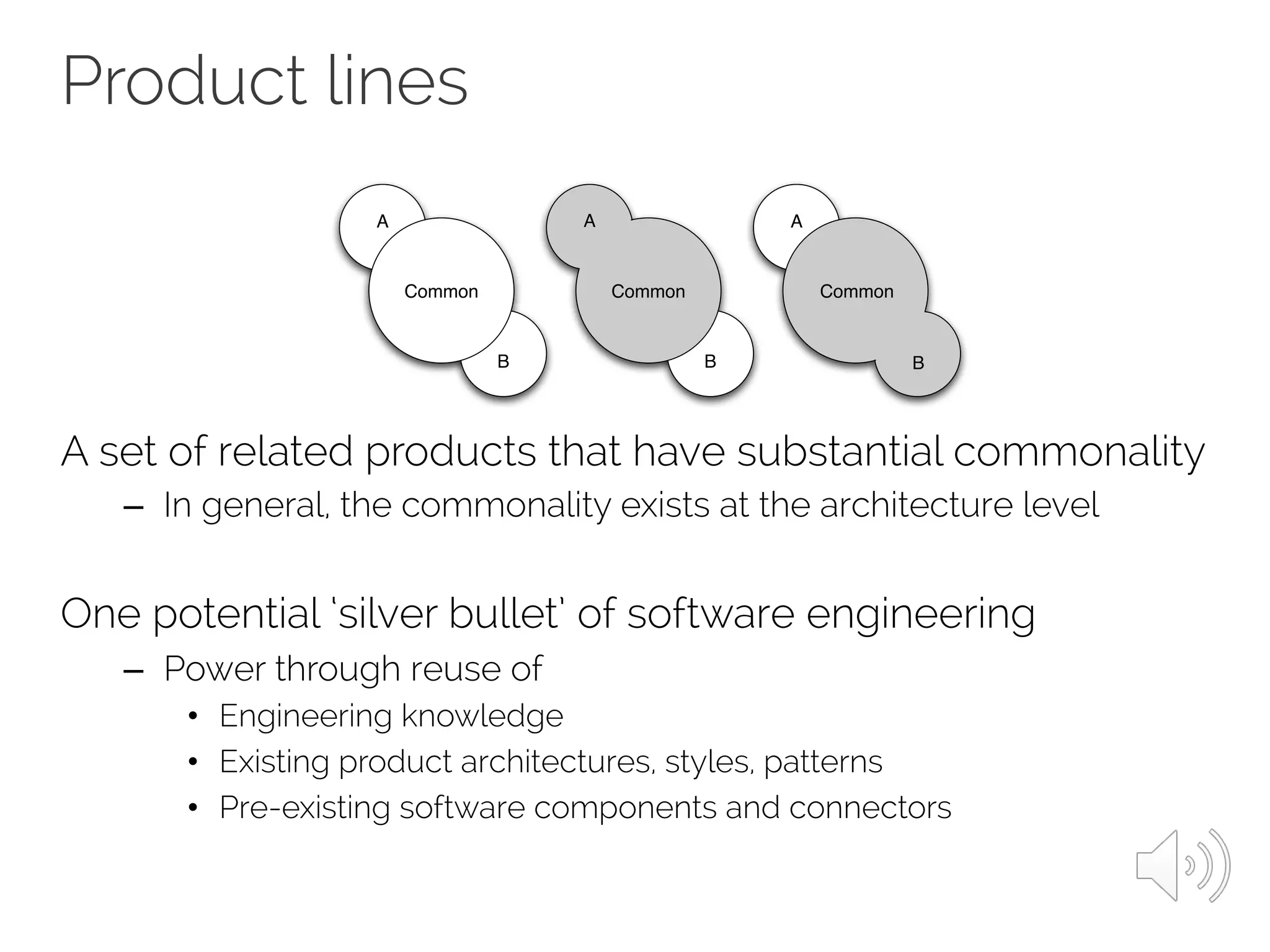 Product lines
A set of related products that have substantial commonality
– In general, the commonality exists at the architecture level
One potential ‘silver bullet’ of software engineering
– Power through reuse of
• Engineering knowledge
• Existing product architectures, styles, patterns
• Pre-existing software components and connectors
B
A
B
Common
A
Common
A
Common
B
(a) (b) (c)
 