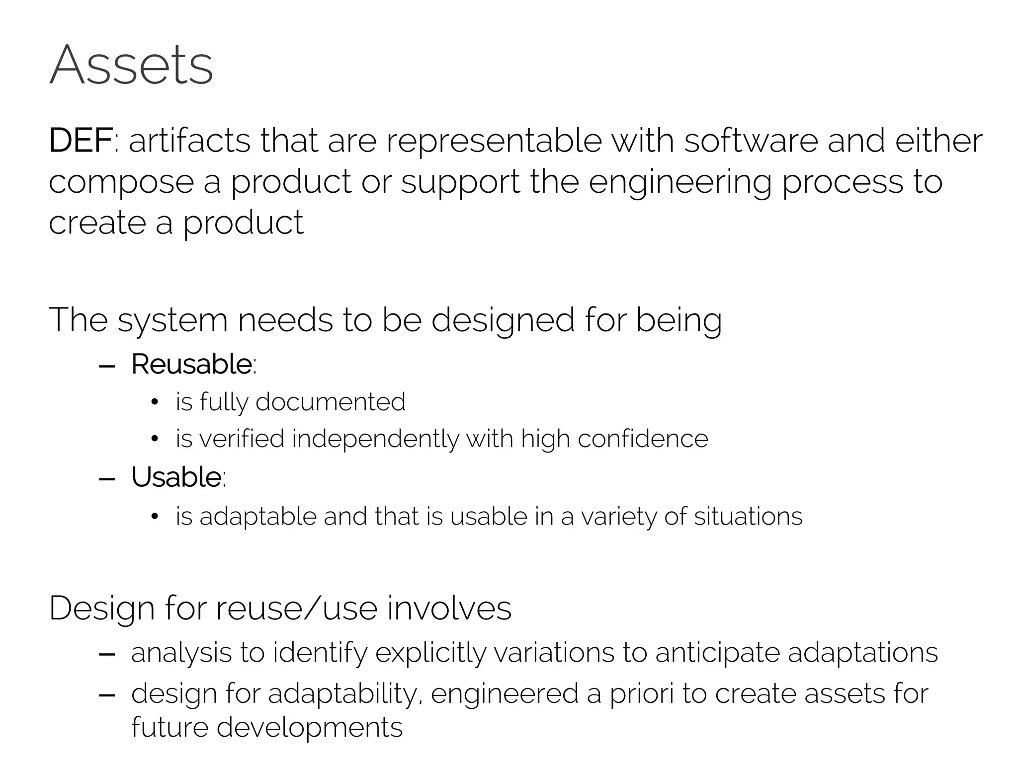 Assets
DEF: artifacts that are representable with software and either
compose a product or support the engineering process to
create a product
The system needs to be designed for being
– Reusable:
• is fully documented
• is verified independently with high confidence
– Usable:
• is adaptable and that is usable in a variety of situations
Design for reuse/use involves
– analysis to identify explicitly variations to anticipate adaptations
– design for adaptability, engineered a priori to create assets for
future developments
 