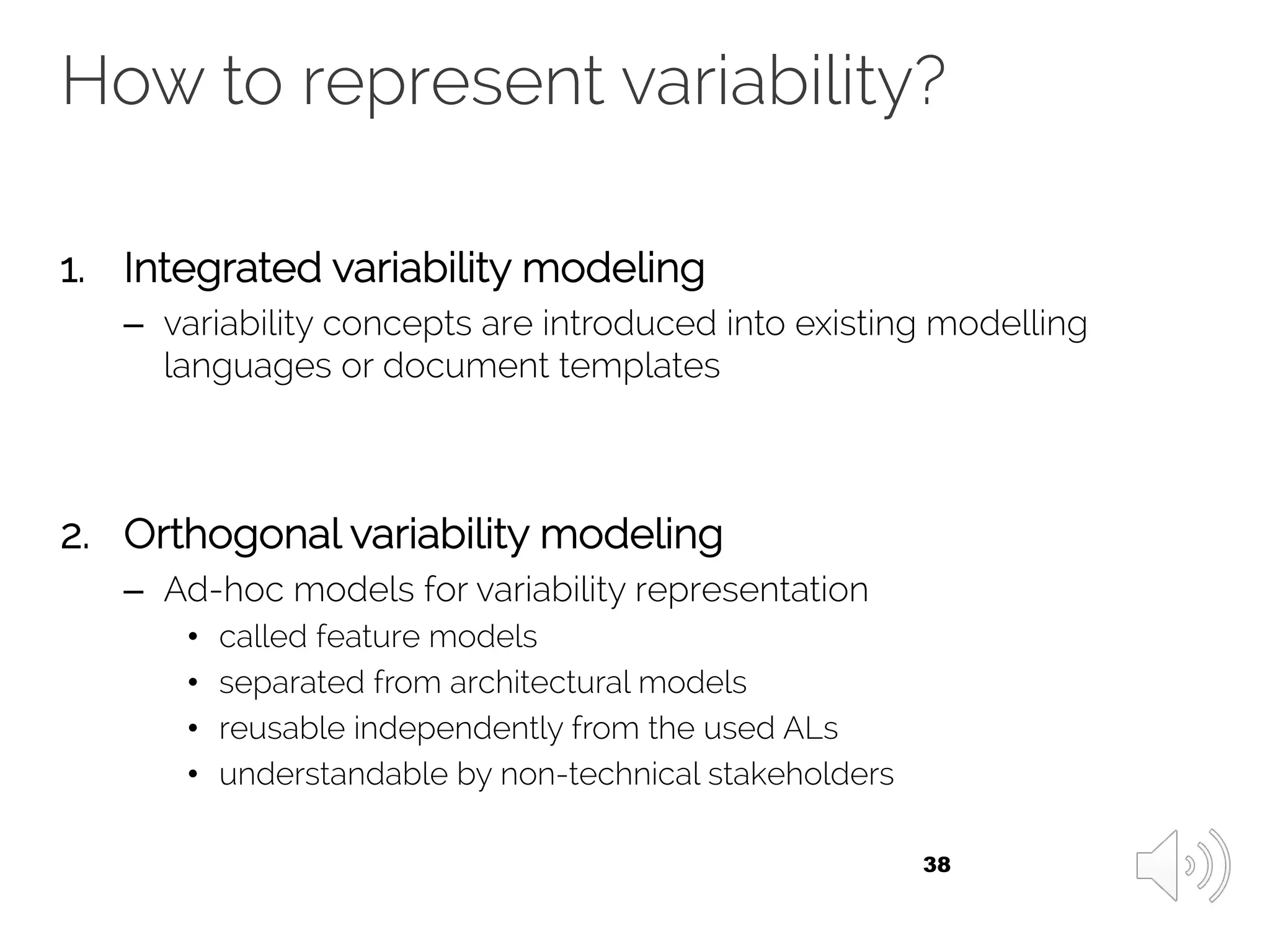 How to represent variability?
1. Integrated variability modeling
– variability concepts are introduced into existing modelling
languages or document templates
2. Orthogonal variability modeling
– Ad-hoc models for variability representation
• called feature models
• separated from architectural models
• reusable independently from the used ALs
• understandable by non-technical stakeholders
38
 