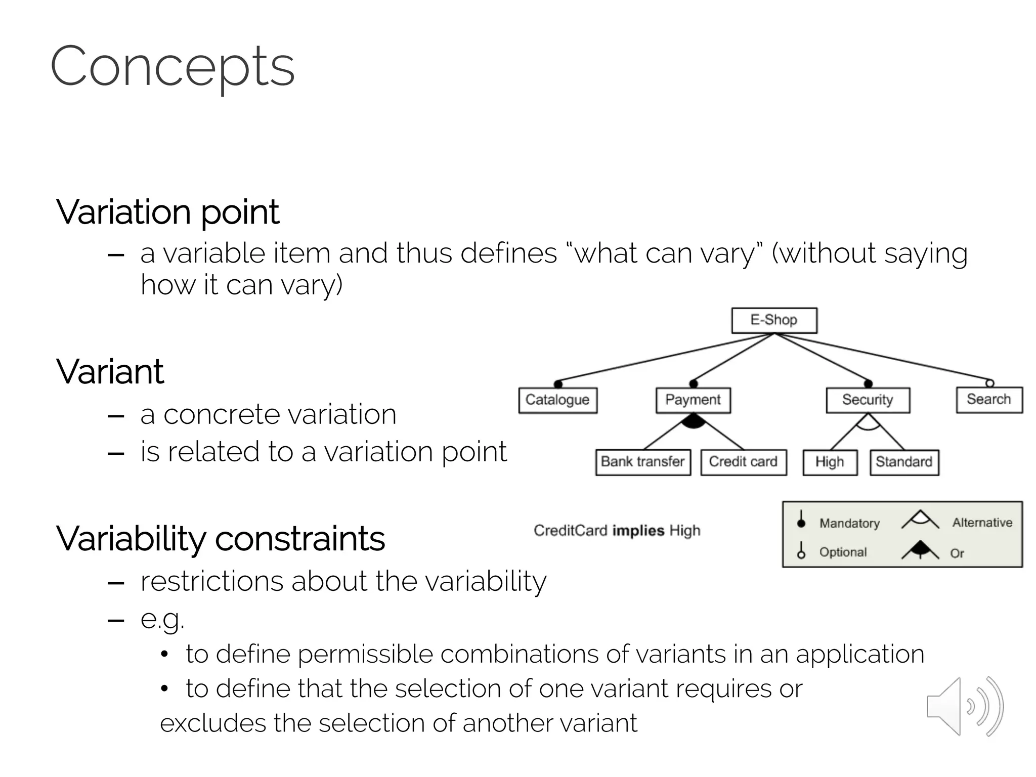 Concepts
Variation point
– a variable item and thus defines “what can vary” (without saying
how it can vary)
Variant
– a concrete variation
– is related to a variation point
Variability constraints
– restrictions about the variability
– e.g.
• to define permissible combinations of variants in an application
• to define that the selection of one variant requires or
excludes the selection of another variant
 