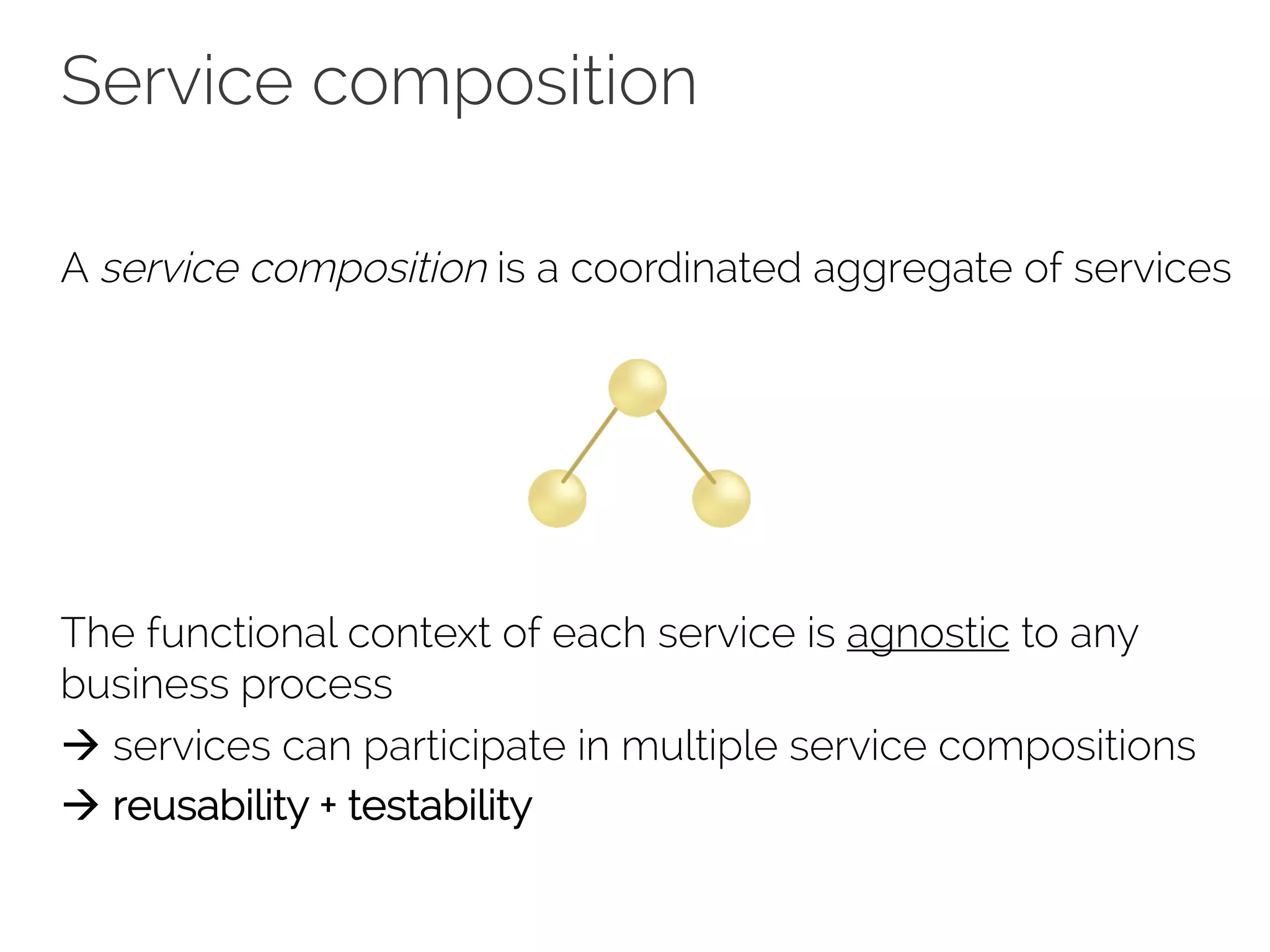 Service composition
A service composition is a coordinated aggregate of services
The functional context of each service is agnostic to any
business process
à services can participate in multiple service compositions
à reusability + testability
 