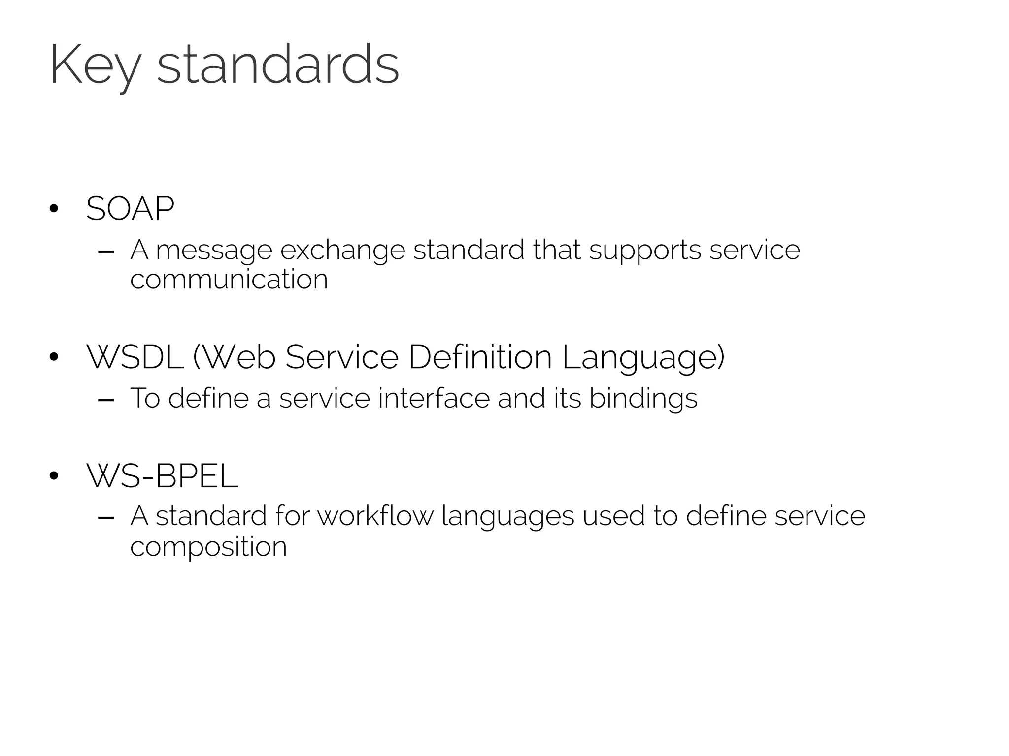 Key standards
• SOAP
– A message exchange standard that supports service
communication
• WSDL (Web Service Definition Language)
– To define a service interface and its bindings
• WS-BPEL
– A standard for workflow languages used to define service
composition
 