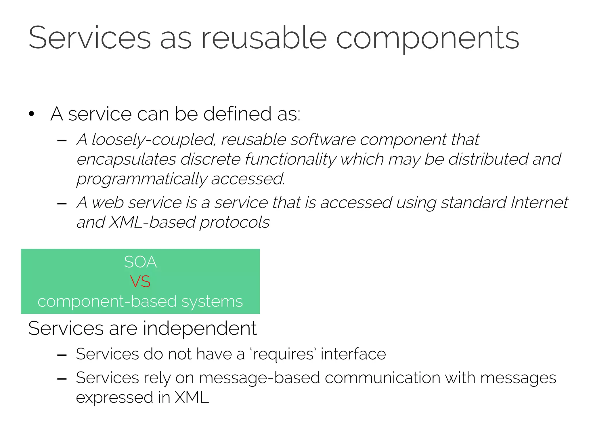 Services as reusable components
• A service can be defined as:
– A loosely-coupled, reusable software component that
encapsulates discrete functionality which may be distributed and
programmatically accessed.
– A web service is a service that is accessed using standard Internet
and XML-based protocols
Services are independent
– Services do not have a ‘requires’ interface
– Services rely on message-based communication with messages
expressed in XML
SOA
VS
component-based systems
 