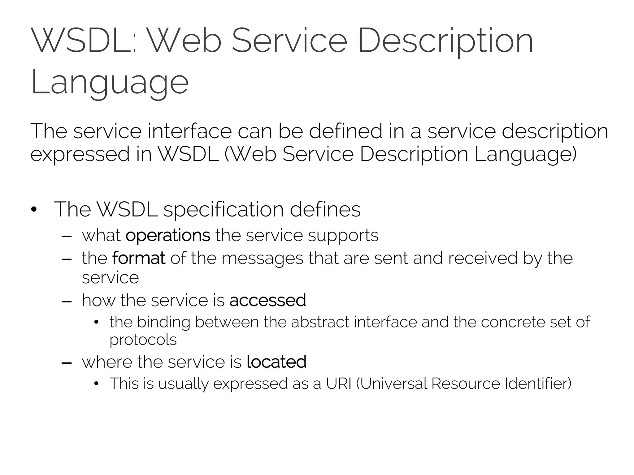 WSDL: Web Service Description
Language
The service interface can be defined in a service description
expressed in WSDL (Web Service Description Language)
• The WSDL specification defines
– what operations the service supports
– the format of the messages that are sent and received by the
service
– how the service is accessed
• the binding between the abstract interface and the concrete set of
protocols
– where the service is located
• This is usually expressed as a URI (Universal Resource Identifier)
 