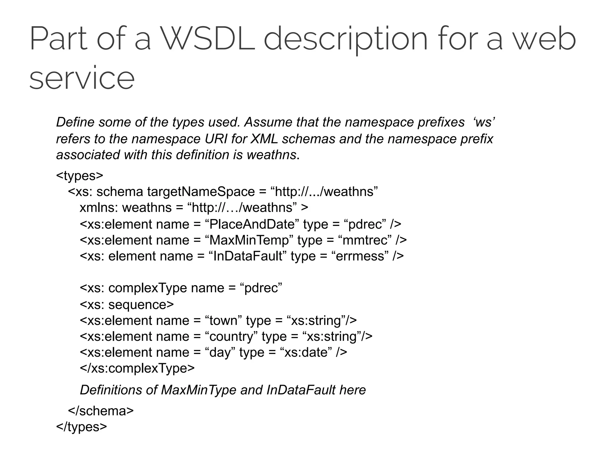 Part of a WSDL description for a web
service
Define some of the types used. Assume that the namespace prefixes ‘ws’
refers to the namespace URI for XML schemas and the namespace prefix
associated with this definition is weathns.
<types>
<xs: schema targetNameSpace = “http://.../weathns”
xmlns: weathns = “http://…/weathns” >
<xs:element name = “PlaceAndDate” type = “pdrec” />
<xs:element name = “MaxMinTemp” type = “mmtrec” />
<xs: element name = “InDataFault” type = “errmess” />
<xs: complexType name = “pdrec”
<xs: sequence>
<xs:element name = “town” type = “xs:string”/>
<xs:element name = “country” type = “xs:string”/>
<xs:element name = “day” type = “xs:date” />
</xs:complexType>
Definitions of MaxMinType and InDataFault here
</schema>
</types>
 
