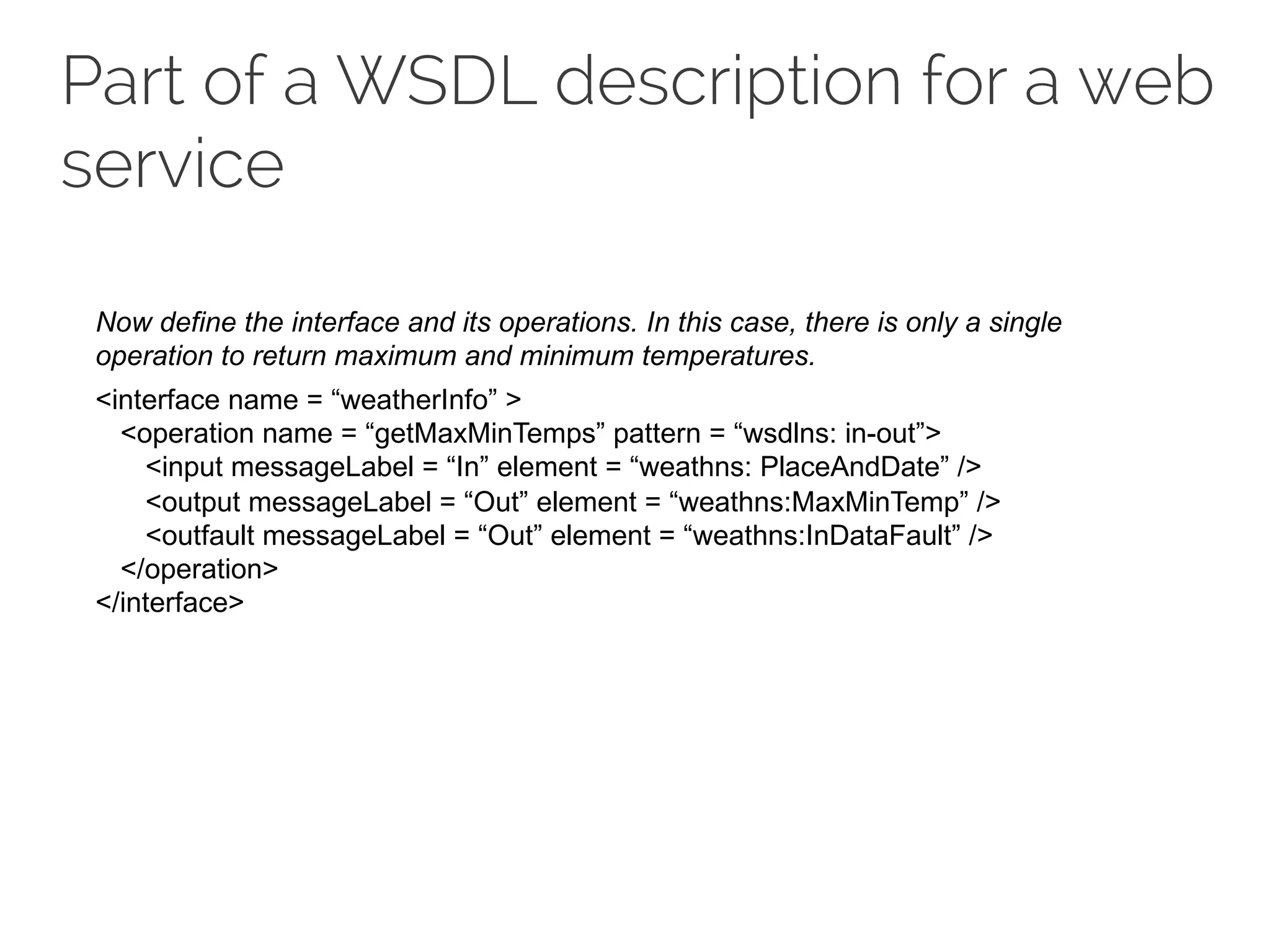 Part of a WSDL description for a web
service
Now define the interface and its operations. In this case, there is only a single
operation to return maximum and minimum temperatures.
<interface name = “weatherInfo” >
<operation name = “getMaxMinTemps” pattern = “wsdlns: in-out”>
<input messageLabel = “In” element = “weathns: PlaceAndDate” />
<output messageLabel = “Out” element = “weathns:MaxMinTemp” />
<outfault messageLabel = “Out” element = “weathns:InDataFault” />
</operation>
</interface>
 