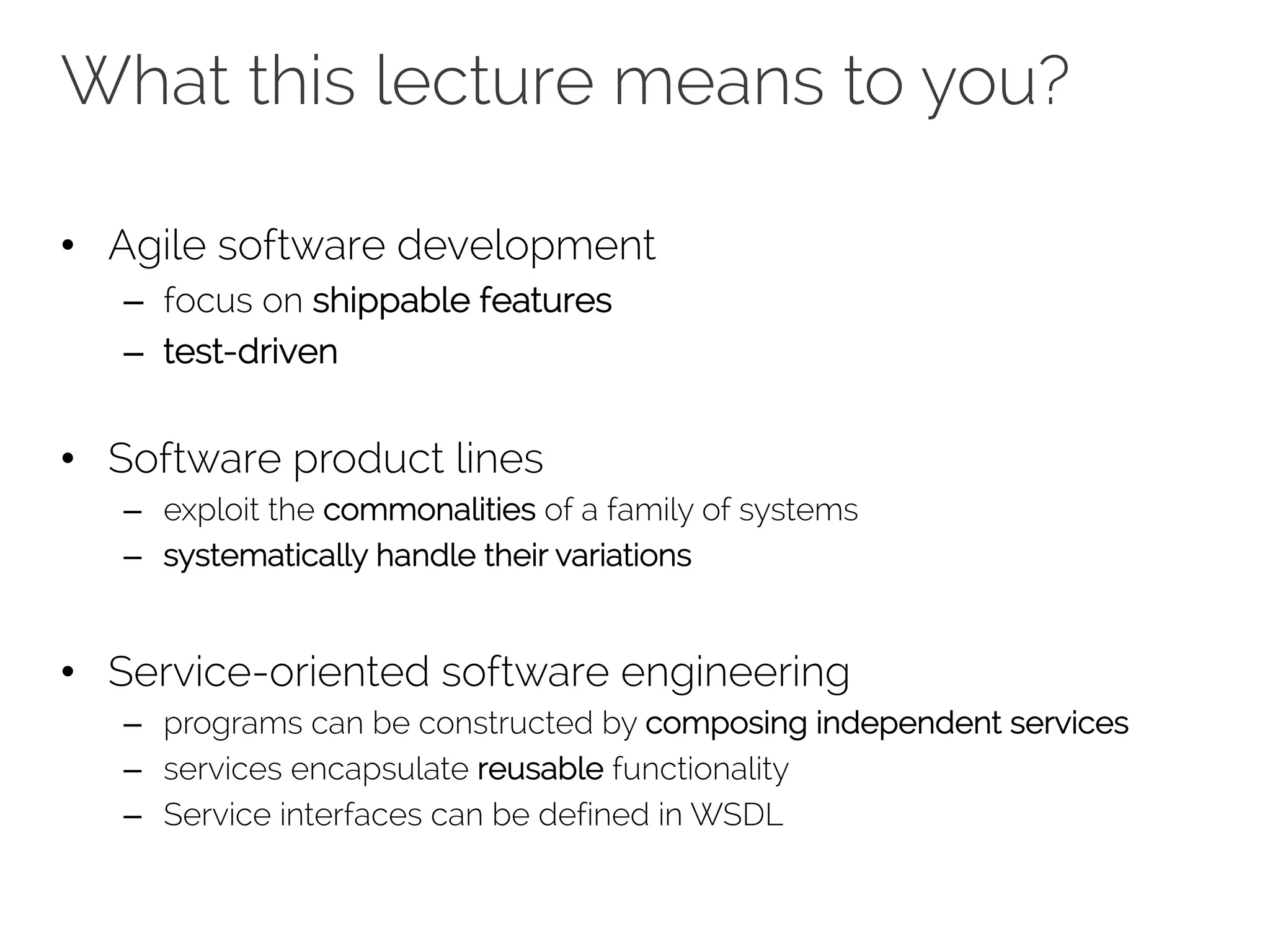 What this lecture means to you?
• Agile software development
– focus on shippable features
– test-driven
• Software product lines
– exploit the commonalities of a family of systems
– systematically handle their variations
• Service-oriented software engineering
– programs can be constructed by composing independent services
– services encapsulate reusable functionality
– Service interfaces can be defined in WSDL
 