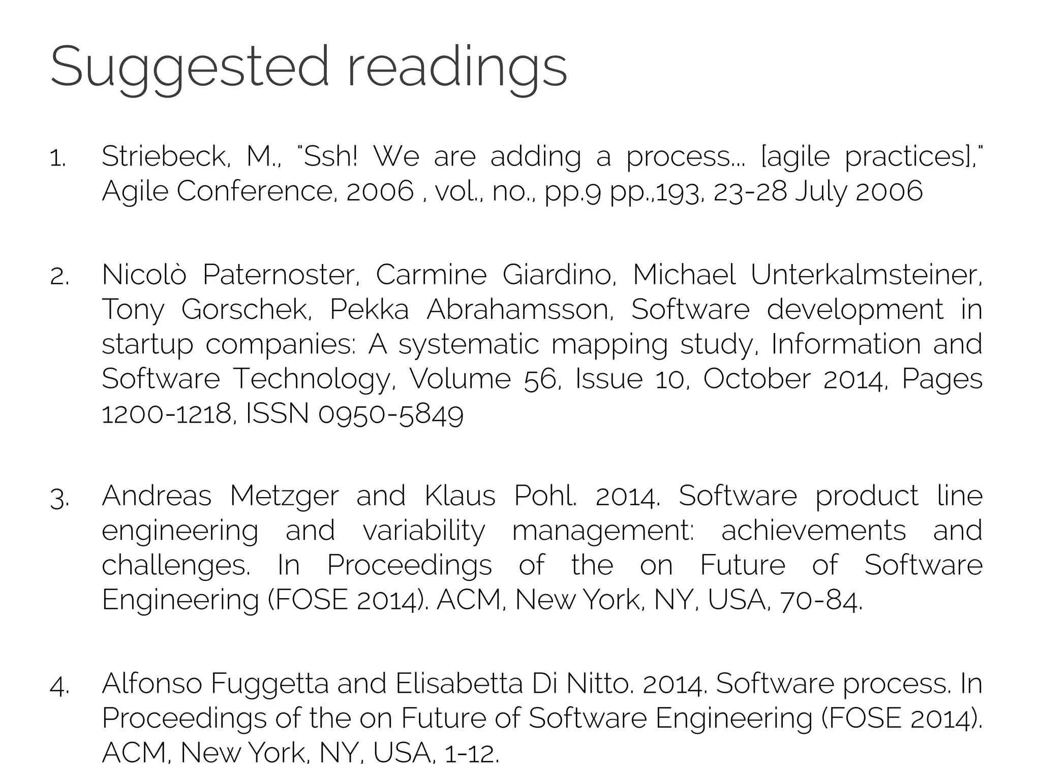 Suggested readings
1. Striebeck, M., "Ssh! We are adding a process... [agile practices],"
Agile Conference, 2006 , vol., no., pp.9 pp.,193, 23-28 July 2006
2. Nicolò Paternoster, Carmine Giardino, Michael Unterkalmsteiner,
Tony Gorschek, Pekka Abrahamsson, Software development in
startup companies: A systematic mapping study, Information and
Software Technology, Volume 56, Issue 10, October 2014, Pages
1200-1218, ISSN 0950-5849
3. Andreas Metzger and Klaus Pohl. 2014. Software product line
engineering and variability management: achievements and
challenges. In Proceedings of the on Future of Software
Engineering (FOSE 2014). ACM, New York, NY, USA, 70-84.
4. Alfonso Fuggetta and Elisabetta Di Nitto. 2014. Software process. In
Proceedings of the on Future of Software Engineering (FOSE 2014).
ACM, New York, NY, USA, 1-12.
 