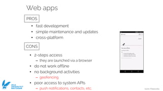 Ivano Malavolta
VRIJE
UNIVERSITEIT
AMSTERDAM
• fast development
• simple maintenance and updates
• cross-platform
• 2-steps access
– they are launched via a browser
• do not work offline
• no background activities
– geofencing
• poor access to system APIs
– push notifications, contacts, etc.
Web apps
PROS
CONS
 