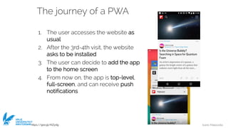 Ivano Malavolta
VRIJE
UNIVERSITEIT
AMSTERDAM
The journey of a PWA
1. The user accesses the website as
usual
2. After the 3rd-4th visit, the website
asks to be installed
3. The user can decide to add the app
to the home screen
4. From now on, the app is top-level,
full-screen, and can receive push
notifications
https://goo.gl/KIZydg
 