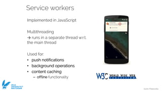 Ivano Malavolta
VRIJE
UNIVERSITEIT
AMSTERDAM
Service workers
Implemented in JavaScript
Multithreading
→ runs in a separate thread w.r.t.
the main thread
Used for:
• push notifications
• background operations
• content caching
– offline functionality
 