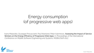 Ivano Malavolta
VRIJE
UNIVERSITEIT
AMSTERDAM
Energy consumption
(of progressive web apps)
Ivano Malavolta, Giuseppe Procaccianti, Paul Noorland, Petar Vukmirovic. Assessing the Impact of Service
Workers on the Energy Efficiency of Progressive Web Apps. In Proceedings of the International
Conference on Mobile Software Engineering and Systems, MOBILESoft 2017,
 