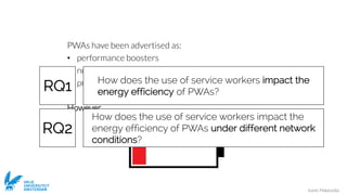 Ivano Malavolta
VRIJE
UNIVERSITEIT
AMSTERDAM
PWAs have been advertised as:
• performance boosters
• network savers
• providers of better UX
However…
How does the use of service workers impact the
energy efficiency of PWAs under different network
conditions?
How does the use of service workers impact the
energy efficiency of PWAs?RQ1
RQ2
 