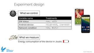 Ivano Malavolta
VRIJE
UNIVERSITEIT
AMSTERDAM
Experiment design
What we measure
Energy consumption of the device in Joules
Variable name Treatments
SW status <on, off>
Android device <high-end, low-end>
Network condition <2G, WiFi>
What we control
What we measure
 