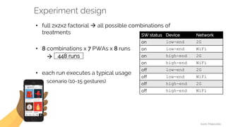 Ivano Malavolta
VRIJE
UNIVERSITEIT
AMSTERDAM
Experiment design
• full 2x2x2 factorial à all possible combinations of
treatments
• 8 combinations x 7 PWAs x 8 runs
à
• each run executes a typical usage
scenario (10-15 gestures)
448 runs
SW status Device Network
on low-end 2G
on low-end WiFi
on high-end 2G
on high-end WiFi
off low-end 2G
off low-end WiFi
off high-end 2G
off high-end WiFi
 