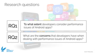 Ivano Malavolta
VRIJE
UNIVERSITEIT
AMSTERDAM
Research questions
What are the concerns that developers have when
dealing with performance issues of Android apps?
To what extent developers consider performance
issues of Android apps?RQ1
RQ2
 