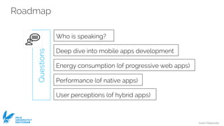 Ivano Malavolta
VRIJE
UNIVERSITEIT
AMSTERDAM
Roadmap
Questions
Deep dive into mobile apps development
Who is speaking?
Energy consumption (of progressive web apps)
User perceptions (of hybrid apps)
Performance (of native apps)
 