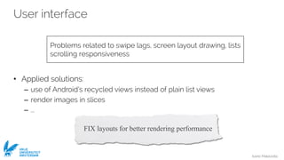 Ivano Malavolta
VRIJE
UNIVERSITEIT
AMSTERDAM
User interface
• Applied solutions:
– use of Android’s recycled views instead of plain list views
– render images in slices
– ...
Problems related to swipe lags, screen layout drawing, lists
scrolling responsiveness
FIX layouts for better rendering performance
 