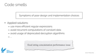 Ivano Malavolta
VRIJE
UNIVERSITEIT
AMSTERDAM
Code smells
• Applied solutions:
– use more efficient regular expressions
– avoid recurrent computations of constant data
– avoid usage of deprecated decryption algorithms
– ...
Symptoms of poor design and implementation choices
fixed string concatenation performance issue
 
